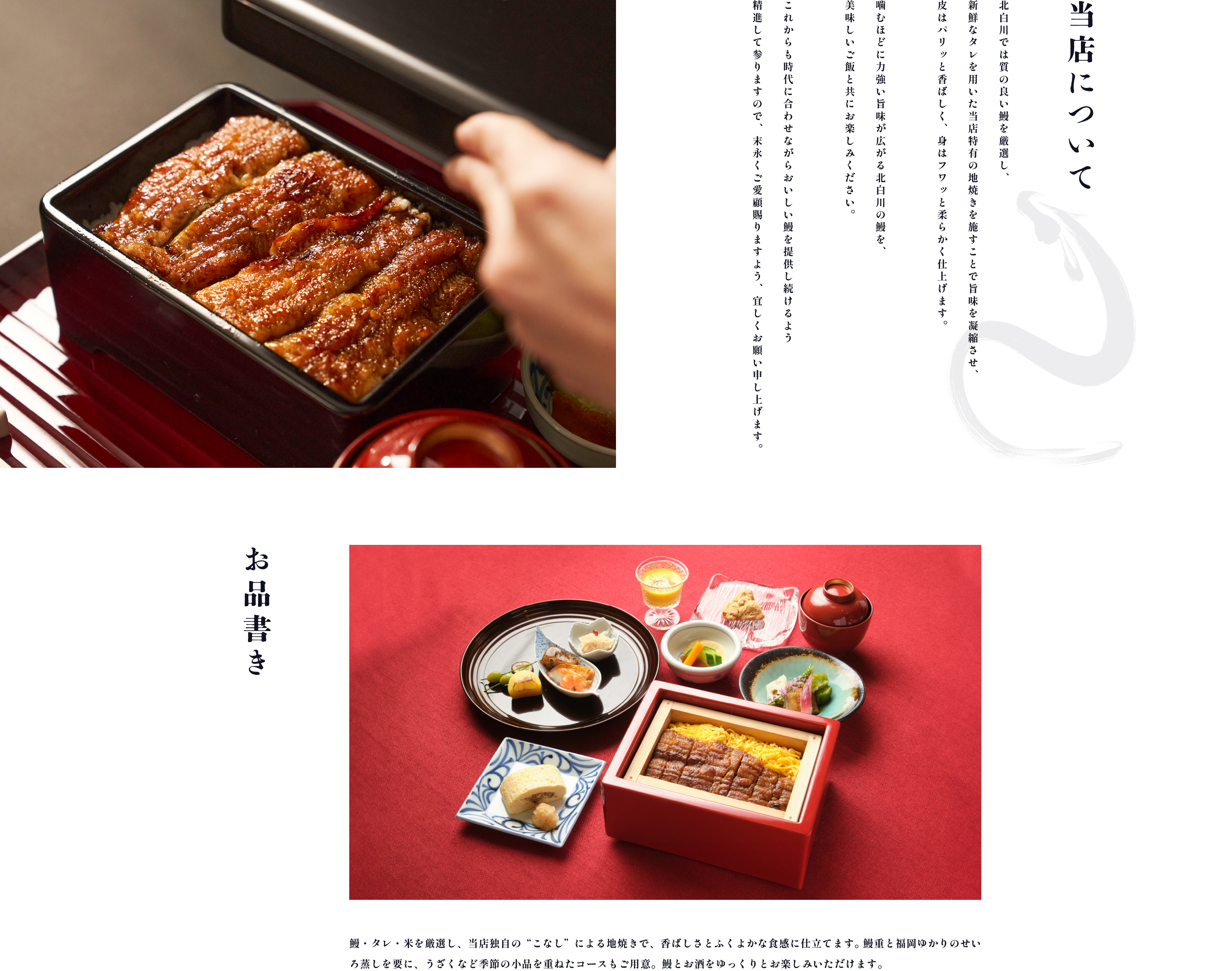 当店について 北白川では質の良い鰻を厳選し、新鮮なタレを用いた当店特有の地焼きを施すことで旨味を凝縮させ、皮はパリッと香ばしく、身はフワッと柔らかく仕上げます。噛むほどに力強い旨味が広がる北白川の鰻を、美味しいご飯と共にお楽しみください。これからも時代に合わせながらおいしい鰻を提供し続けるよう精進して参りますので、 末永くご愛顧賜りますよう、宜しくお願い申し上げます。 鰻・タレ・米を厳選し、当店独自の“こなし”による地焼きで、香ばしさとふくよかな食感に仕立てます。鰻重と福岡ゆかりのせいろ蒸しを要に、うざくなど季節の小品を重ねたコースもご用意。鰻とお酒をゆっくりとお楽しみいただけます。