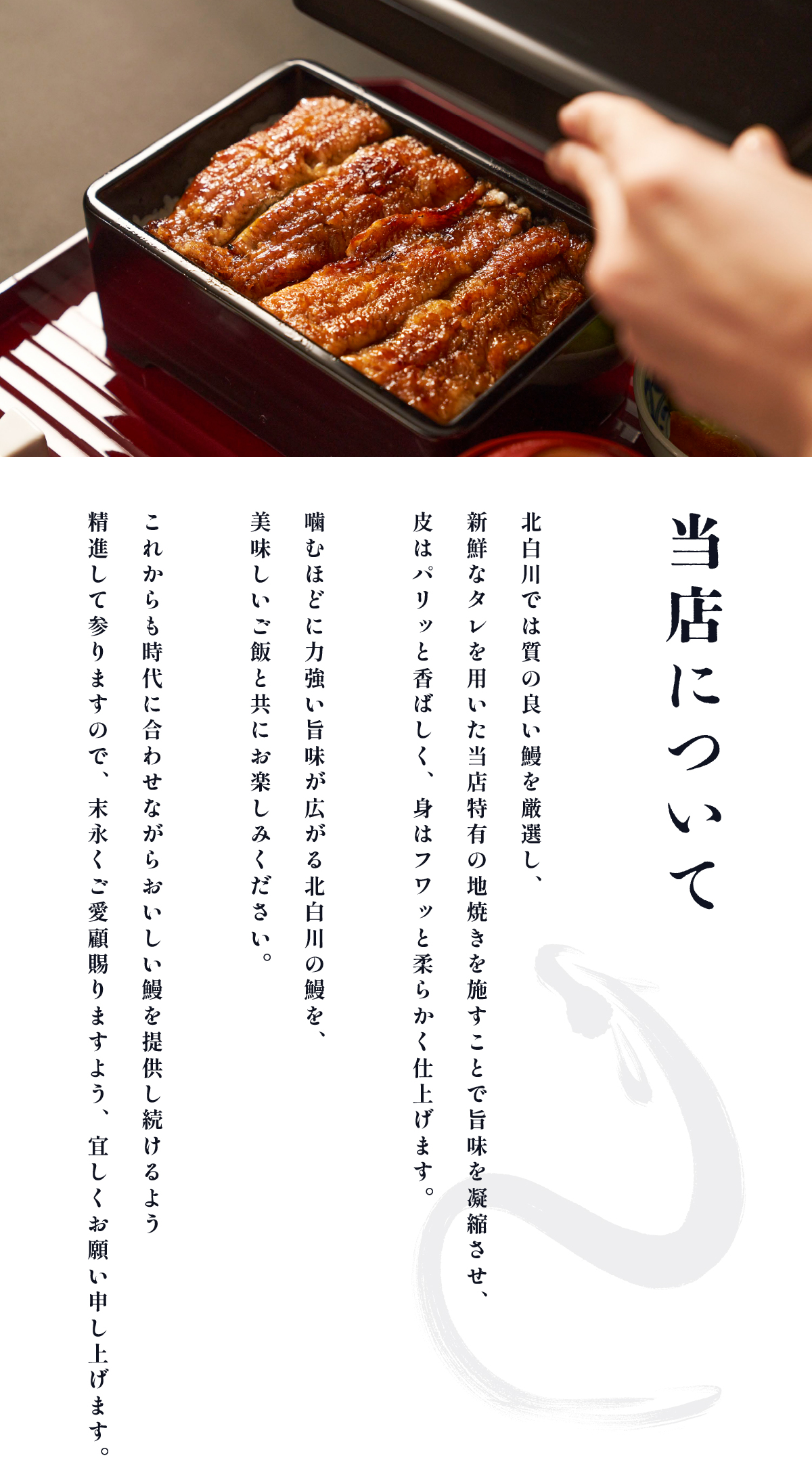 当店について 北白川では質の良い鰻を厳選し、新鮮なタレを用いた当店特有の地焼きを施すことで旨味を凝縮させ、皮はパリッと香ばしく、身はフワッと柔らかく仕上げます。噛むほどに力強い旨味が広がる北白川の鰻を、美味しいご飯と共にお楽しみください。これからも時代に合わせながらおいしい鰻を提供し続けるよう精進して参りますので、 末永くご愛顧賜りますよう、宜しくお願い申し上げます。