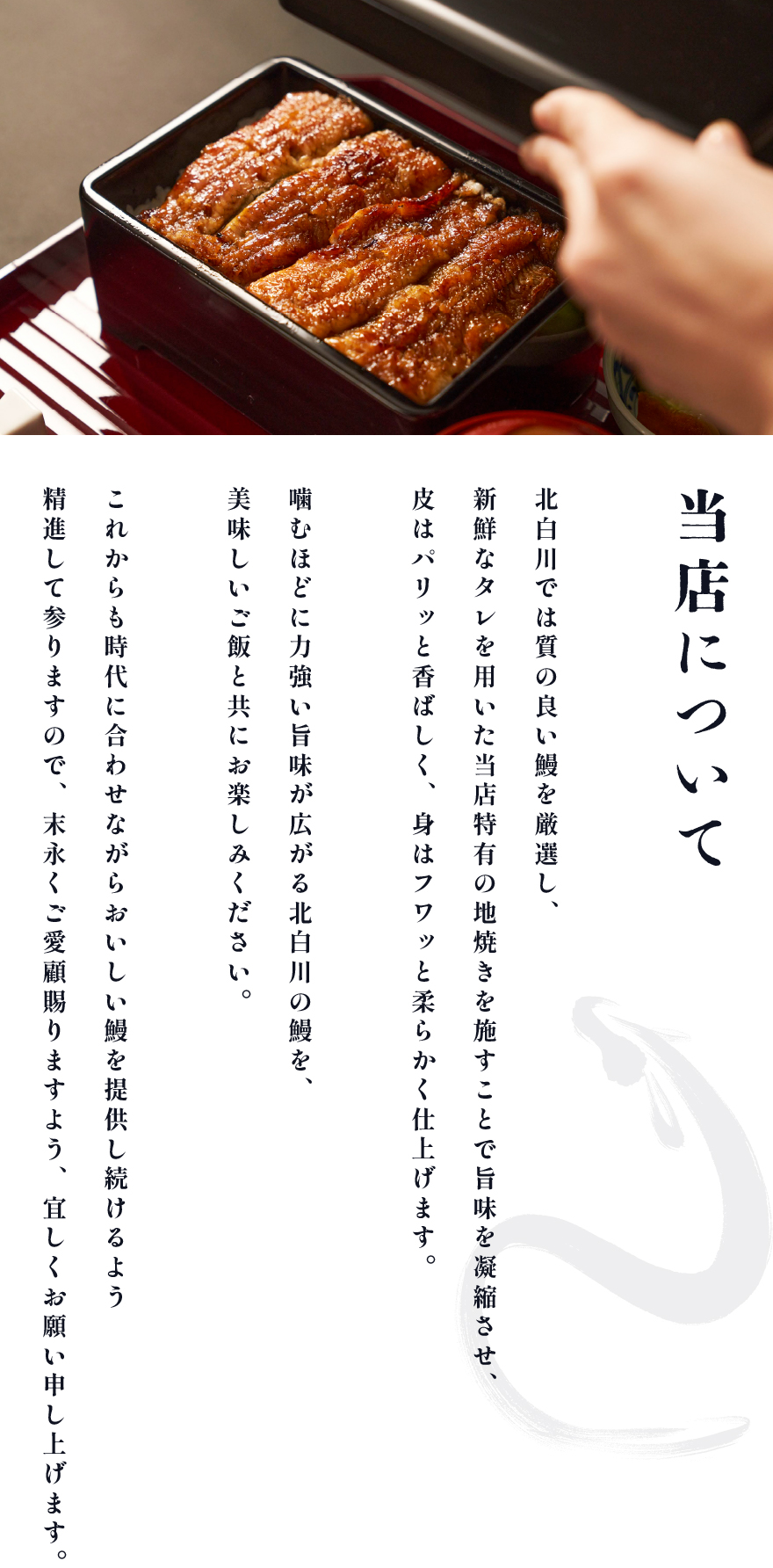 当店について 北白川では質の良い鰻を厳選し、新鮮なタレを用いた当店特有の地焼きを施すことで旨味を凝縮させ、皮はパリッと香ばしく、身はフワッと柔らかく仕上げます。噛むほどに力強い旨味が広がる北白川の鰻を、美味しいご飯と共にお楽しみください。これからも時代に合わせながらおいしい鰻を提供し続けるよう精進して参りますので、 末永くご愛顧賜りますよう、宜しくお願い申し上げます。