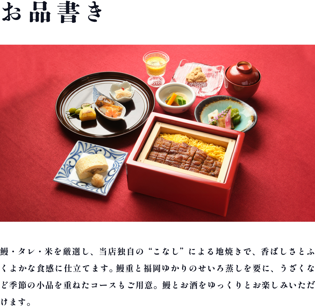鰻・タレ・米を厳選し、当店独自の“こなし”による地焼きで、香ばしさとふくよかな食感に仕立てます。鰻重と福岡ゆかりのせいろ蒸しを要に、うざくなど季節の小品を重ねたコースもご用意。鰻とお酒をゆっくりとお楽しみいただけます。