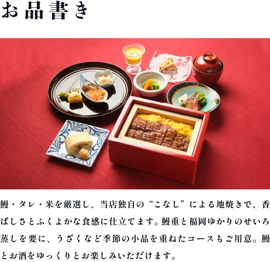 鰻・タレ・米を厳選し、当店独自の“こなし”による地焼きで、香ばしさとふくよかな食感に仕立てます。鰻重と福岡ゆかりのせいろ蒸しを要に、うざくなど季節の小品を重ねたコースもご用意。鰻とお酒をゆっくりとお楽しみいただけます。